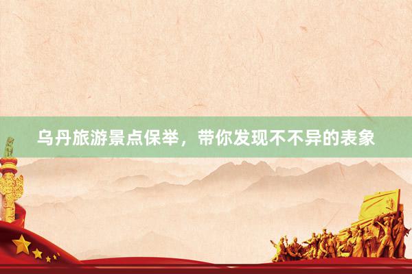 乌丹旅游景点保举，带你发现不不异的表象