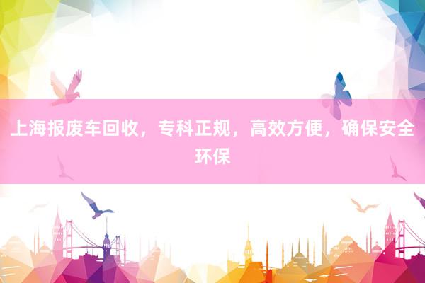上海报废车回收，专科正规，高效方便，确保安全环保
