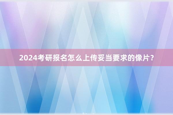 2024考研报名怎么上传妥当要求的像片？