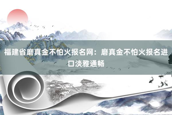 福建省磨真金不怕火报名网：磨真金不怕火报名进口淡雅通畅