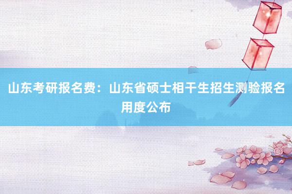 山东考研报名费：山东省硕士相干生招生测验报名用度公布
