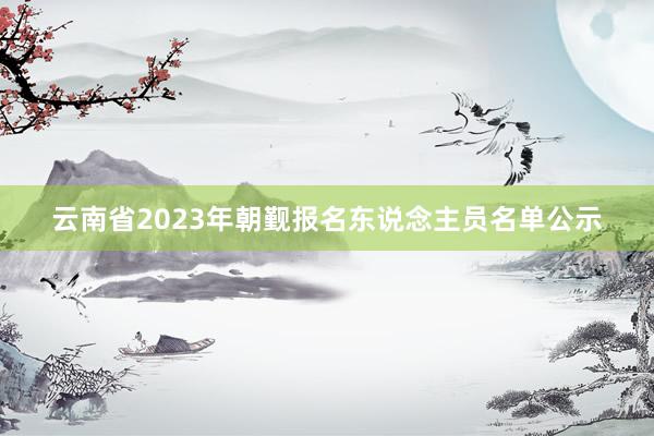 云南省2023年朝觐报名东说念主员名单公示