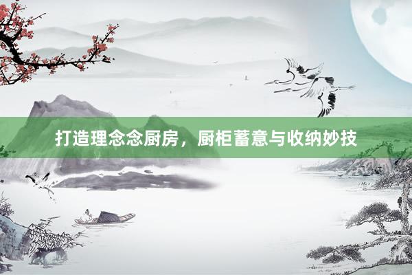 打造理念念厨房，厨柜蓄意与收纳妙技